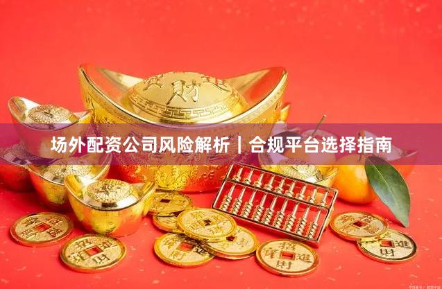 场外配资公司风险解析｜合规平台选择指南