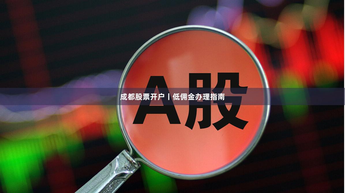 成都股票开户丨低佣金办理指南