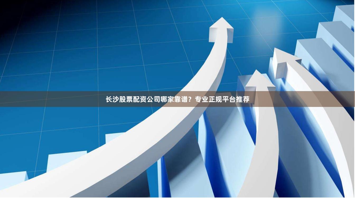 长沙股票配资公司哪家靠谱？专业正规平台推荐